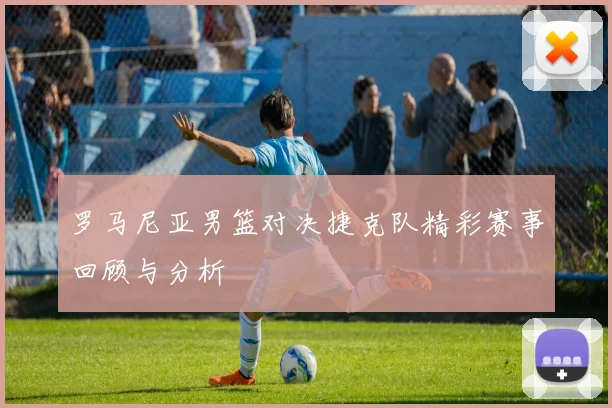 罗马尼亚男篮对决捷克队精彩赛事回顾与分析