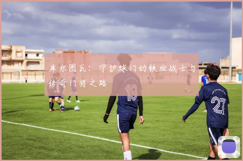 库尔图瓦：守护球门的铁血战士与传奇门将之路