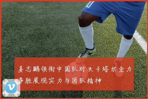 姜志鹏领衔中国队对决卡塔尔全力争胜展现实力与团队精神