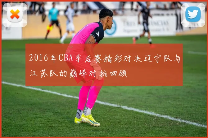2016年CBA季后赛精彩对决辽宁队与江苏队的巅峰对抗回顾