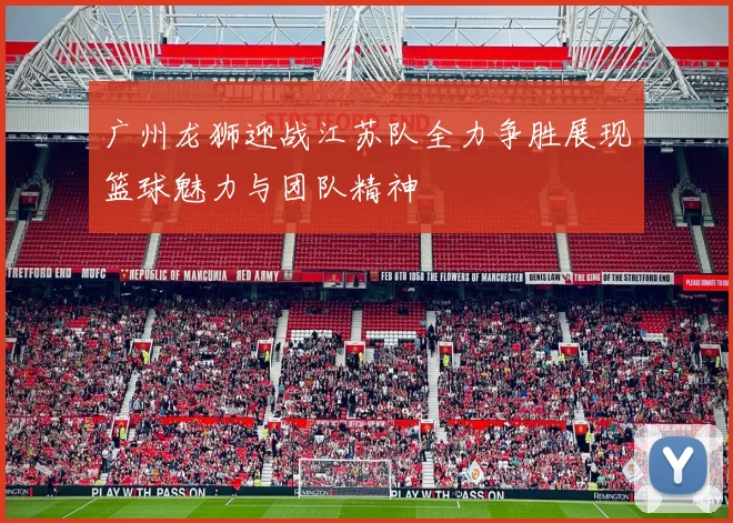 广州龙狮迎战江苏队全力争胜展现篮球魅力与团队精神