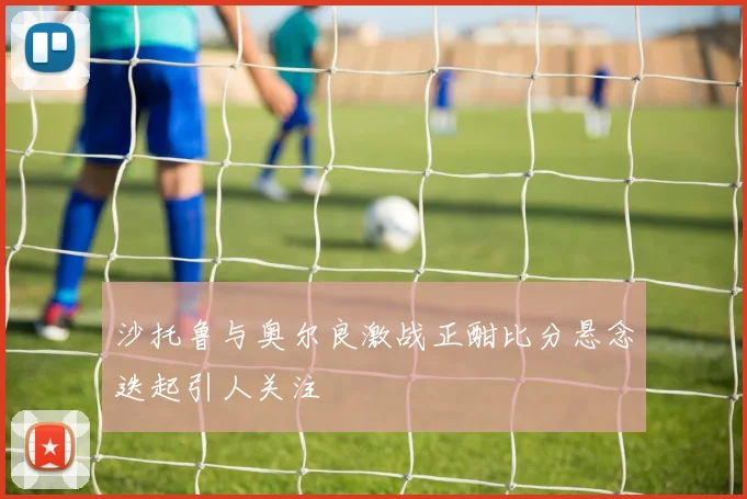 沙托鲁与奥尔良激战正酣比分悬念迭起引人关注