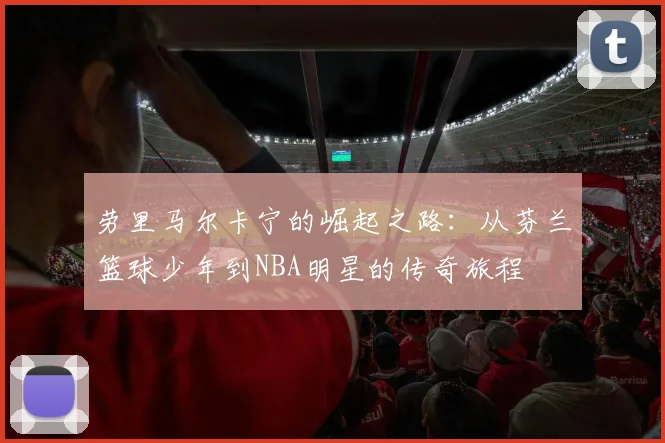 劳里马尔卡宁的崛起之路：从芬兰篮球少年到NBA明星的传奇旅程