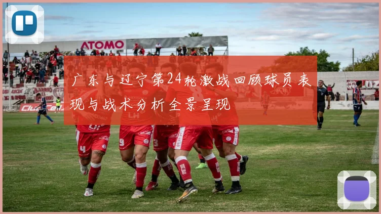 广东与辽宁第24轮激战回顾球员表现与战术分析全景呈现