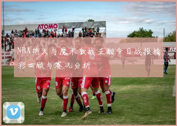 NBA热火与魔术激战正酣今日战报精彩回顾与赛况分析