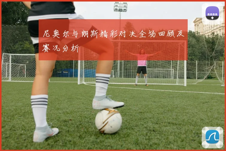 尼奥尔与朗斯精彩对决全场回顾及赛况分析