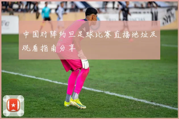 中国对阵约旦足球比赛直播地址及观看指南分享