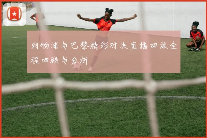 利物浦与巴黎精彩对决直播回放全程回顾与分析