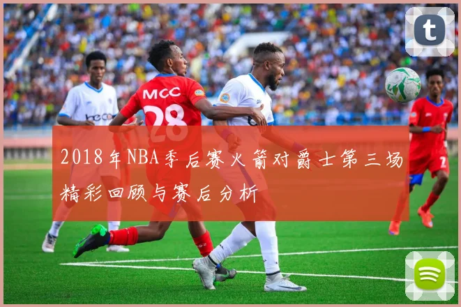 2018年NBA季后赛火箭对爵士第三场精彩回顾与赛后分析