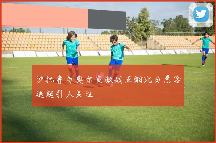 沙托鲁与奥尔良激战正酣比分悬念迭起引人关注