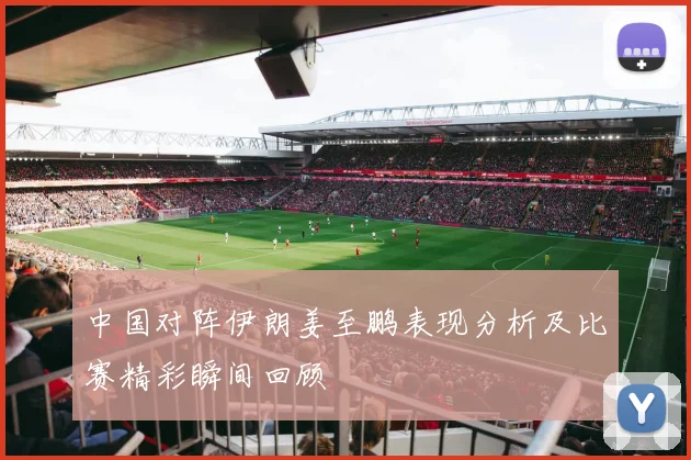中国对阵伊朗姜至鹏表现分析及比赛精彩瞬间回顾