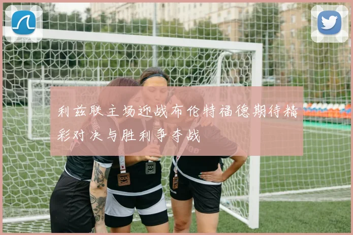 利兹联主场迎战布伦特福德期待精彩对决与胜利争夺战