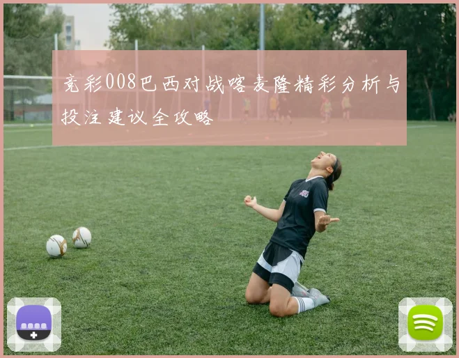 竞彩008巴西对战喀麦隆精彩分析与投注建议全攻略