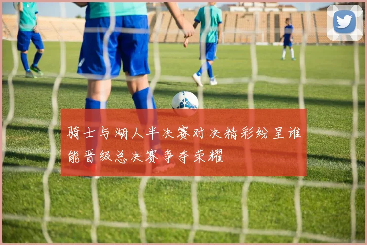 骑士与湖人半决赛对决精彩纷呈谁能晋级总决赛争夺荣耀