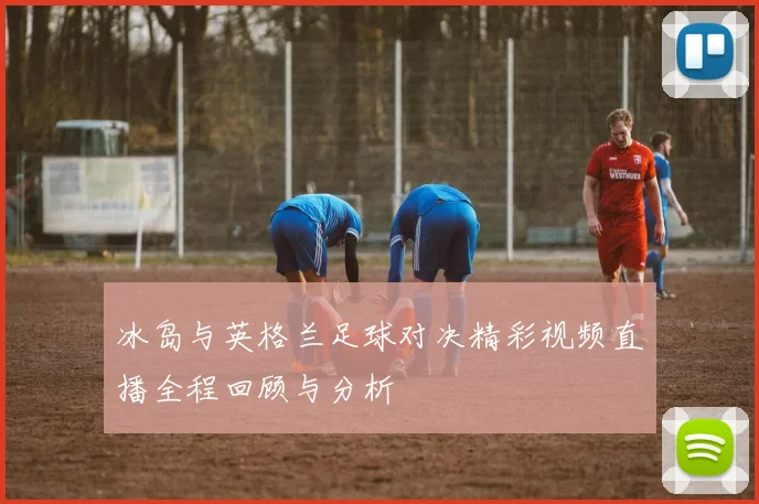 冰岛与英格兰足球对决精彩视频直播全程回顾与分析