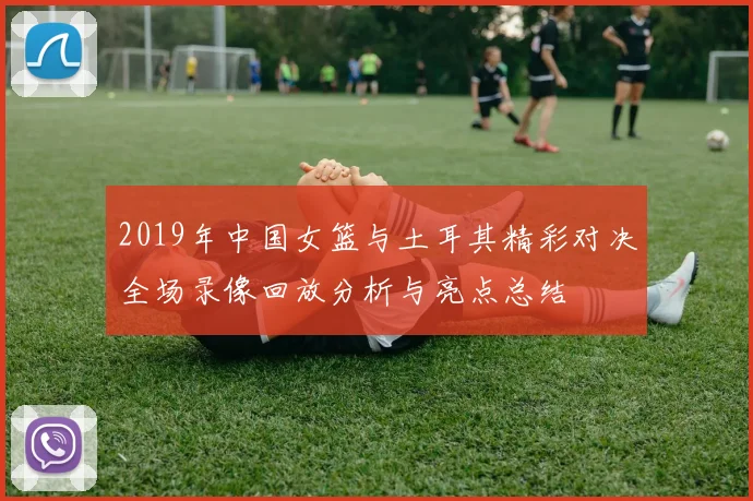 2019年中国女篮与土耳其精彩对决全场录像回放分析与亮点总结