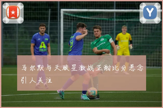 马尔默与天狼星激战正酣比分悬念引人关注