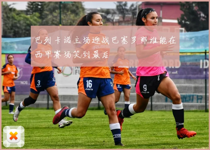 巴列卡诺主场迎战巴塞罗那谁能在西甲赛场笑到最后