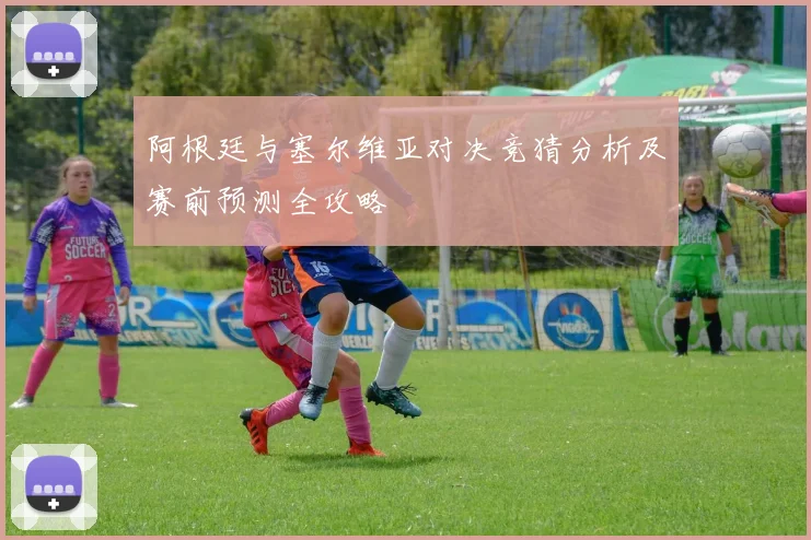 阿根廷与塞尔维亚对决竞猜分析及赛前预测全攻略