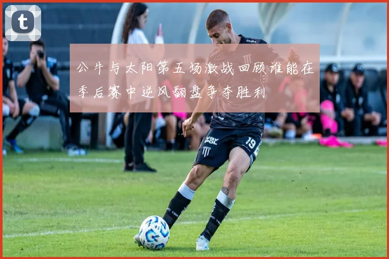 公牛与太阳第五场激战回顾谁能在季后赛中逆风翻盘争夺胜利