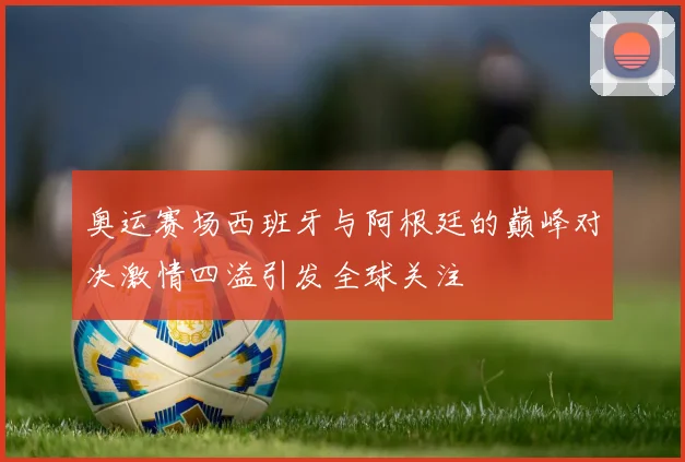 奥运赛场西班牙与阿根廷的巅峰对决激情四溢引发全球关注