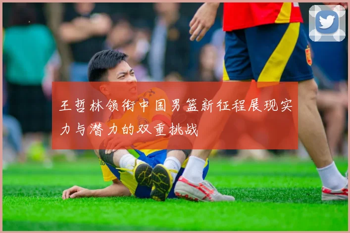 王哲林领衔中国男篮新征程展现实力与潜力的双重挑战